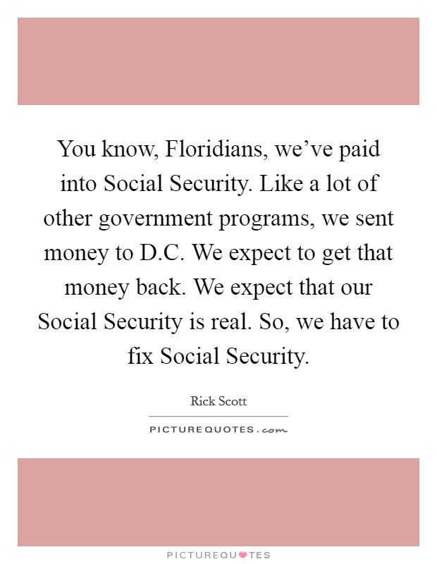 You know, Floridians, we've paid into Social Security. Like a lot of other government programs, we sent money to D.C. We expect to get that money back. We expect that our Social Security is real. So, we have to fix Social Security. Picture Quote #1