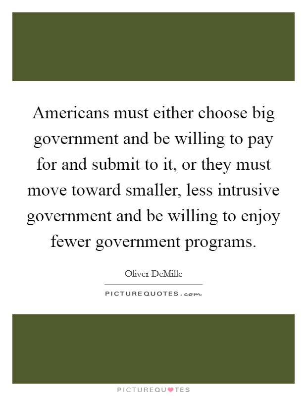 Americans must either choose big government and be willing to pay for and submit to it, or they must move toward smaller, less intrusive government and be willing to enjoy fewer government programs. Picture Quote #1