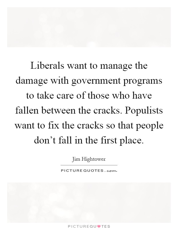 Liberals want to manage the damage with government programs to take care of those who have fallen between the cracks. Populists want to fix the cracks so that people don't fall in the first place. Picture Quote #1