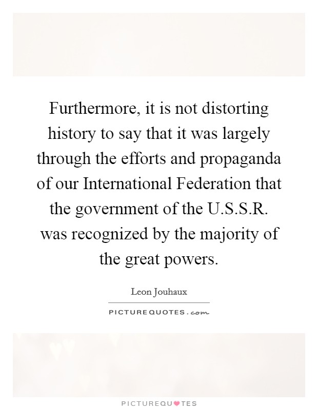 Furthermore, it is not distorting history to say that it was largely through the efforts and propaganda of our International Federation that the government of the U.S.S.R. was recognized by the majority of the great powers. Picture Quote #1