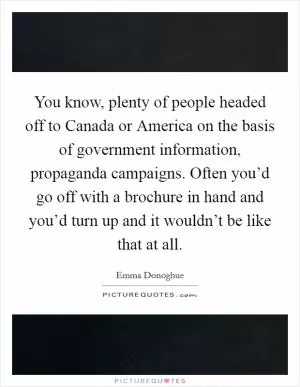 You know, plenty of people headed off to Canada or America on the basis of government information, propaganda campaigns. Often you’d go off with a brochure in hand and you’d turn up and it wouldn’t be like that at all Picture Quote #1