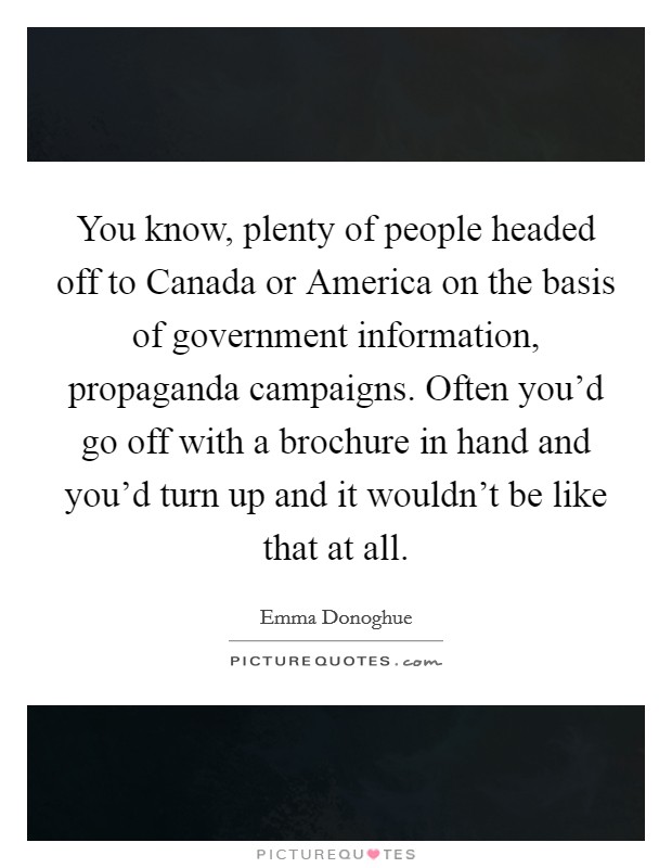 You know, plenty of people headed off to Canada or America on the basis of government information, propaganda campaigns. Often you'd go off with a brochure in hand and you'd turn up and it wouldn't be like that at all. Picture Quote #1