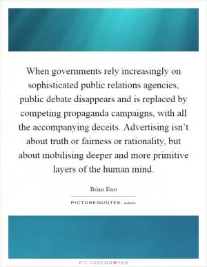 When governments rely increasingly on sophisticated public relations agencies, public debate disappears and is replaced by competing propaganda campaigns, with all the accompanying deceits. Advertising isn’t about truth or fairness or rationality, but about mobilising deeper and more primitive layers of the human mind Picture Quote #1