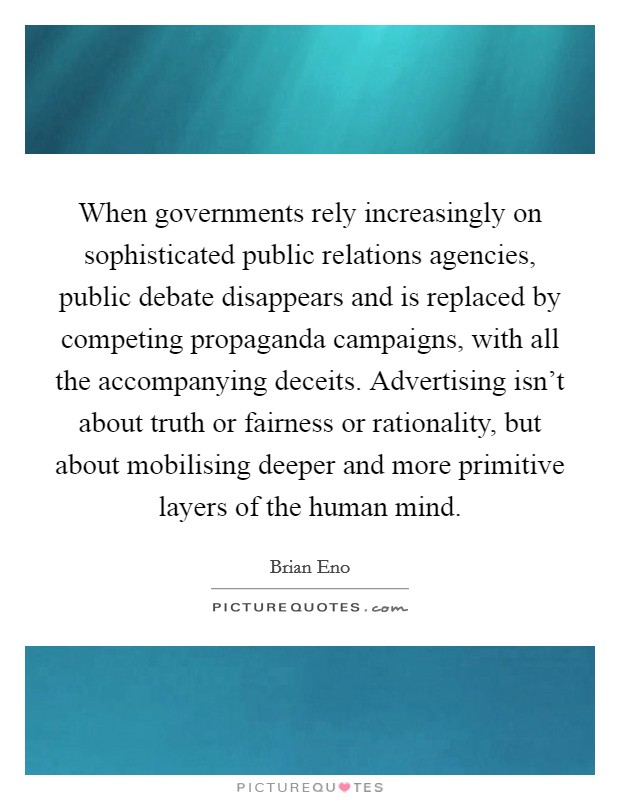 When governments rely increasingly on sophisticated public relations agencies, public debate disappears and is replaced by competing propaganda campaigns, with all the accompanying deceits. Advertising isn't about truth or fairness or rationality, but about mobilising deeper and more primitive layers of the human mind. Picture Quote #1