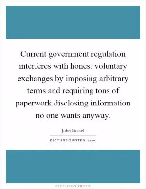 Current government regulation interferes with honest voluntary exchanges by imposing arbitrary terms and requiring tons of paperwork disclosing information no one wants anyway Picture Quote #1