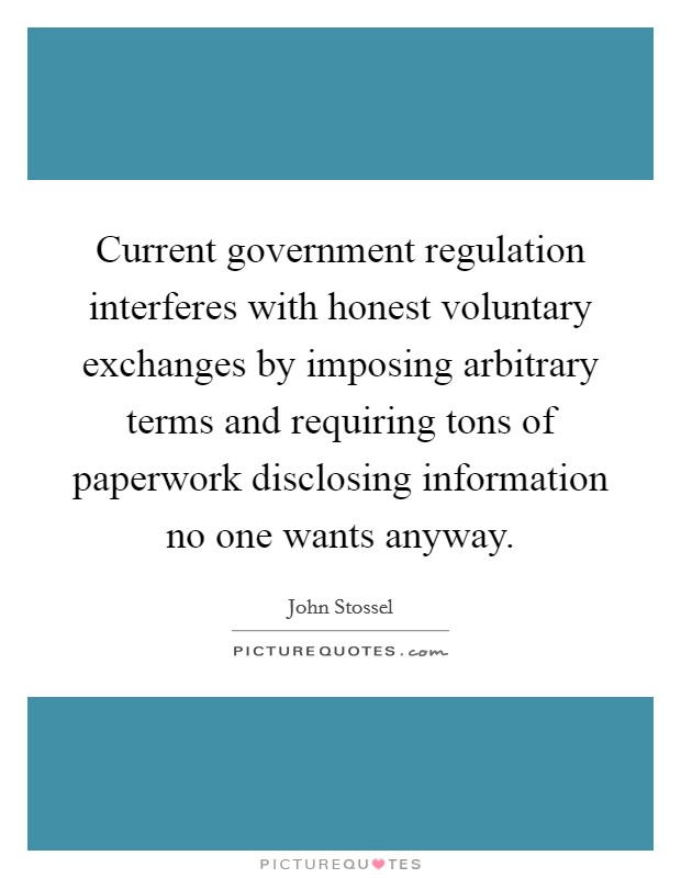 Current government regulation interferes with honest voluntary exchanges by imposing arbitrary terms and requiring tons of paperwork disclosing information no one wants anyway. Picture Quote #1