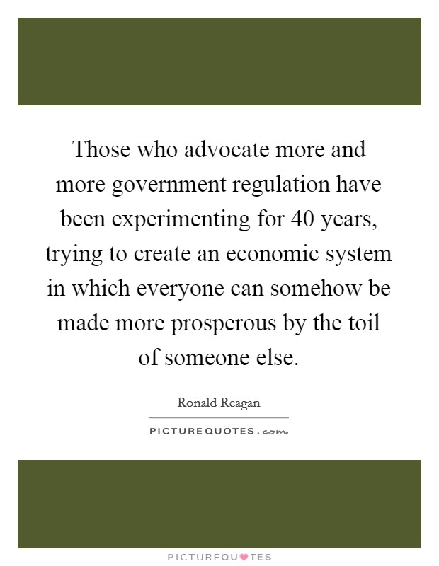 Those who advocate more and more government regulation have been experimenting for 40 years, trying to create an economic system in which everyone can somehow be made more prosperous by the toil of someone else. Picture Quote #1