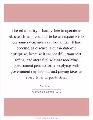 The oil industry is hardly free to operate as efficiently as it could or to be as responsive to consumer demands as it would like. It has become, in essence, a quasi-state-run enterprise, because it cannot drill, transport, refine, and store fuel without receiving government permission, complying with government regulations, and paying taxes at every level or production Picture Quote #1
