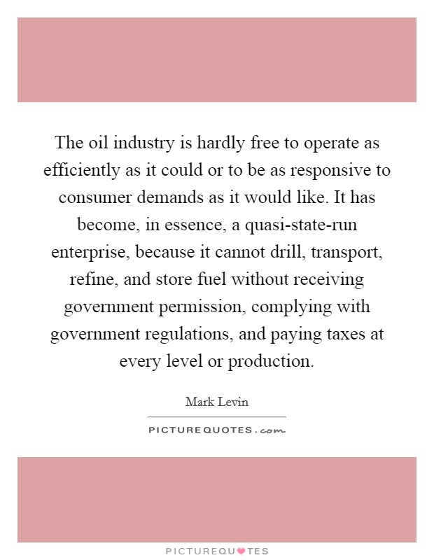 The oil industry is hardly free to operate as efficiently as it could or to be as responsive to consumer demands as it would like. It has become, in essence, a quasi-state-run enterprise, because it cannot drill, transport, refine, and store fuel without receiving government permission, complying with government regulations, and paying taxes at every level or production. Picture Quote #1
