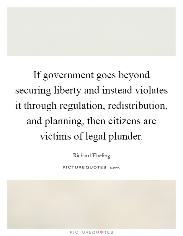 If government goes beyond securing liberty and instead violates it through regulation, redistribution, and planning, then citizens are victims of legal plunder. Picture Quote #1