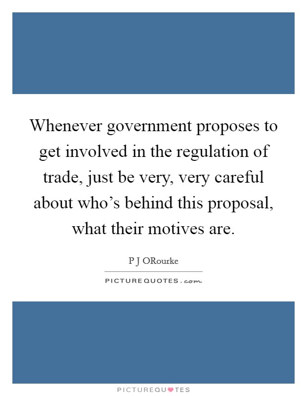 Whenever government proposes to get involved in the regulation of trade, just be very, very careful about who's behind this proposal, what their motives are. Picture Quote #1