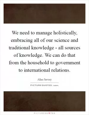 We need to manage holistically, embracing all of our science and traditional knowledge - all sources of knowledge. We can do that from the household to government to international relations Picture Quote #1