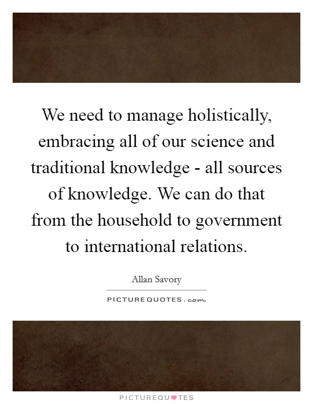 We need to manage holistically, embracing all of our science and traditional knowledge - all sources of knowledge. We can do that from the household to government to international relations. Picture Quote #1
