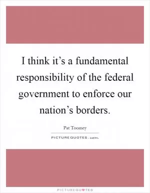 I think it’s a fundamental responsibility of the federal government to enforce our nation’s borders Picture Quote #1