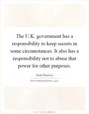 The U.K. government has a responsibility to keep secrets in some circumstances. It also has a responsibility not to abuse that power for other purposes Picture Quote #1