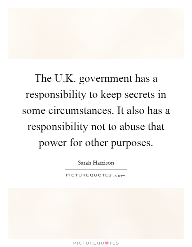 The U.K. government has a responsibility to keep secrets in some circumstances. It also has a responsibility not to abuse that power for other purposes. Picture Quote #1
