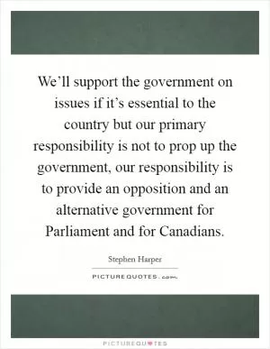 We’ll support the government on issues if it’s essential to the country but our primary responsibility is not to prop up the government, our responsibility is to provide an opposition and an alternative government for Parliament and for Canadians Picture Quote #1
