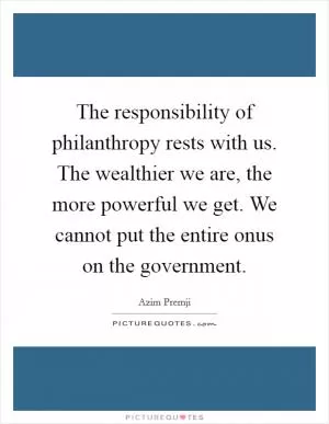 The responsibility of philanthropy rests with us. The wealthier we are, the more powerful we get. We cannot put the entire onus on the government Picture Quote #1