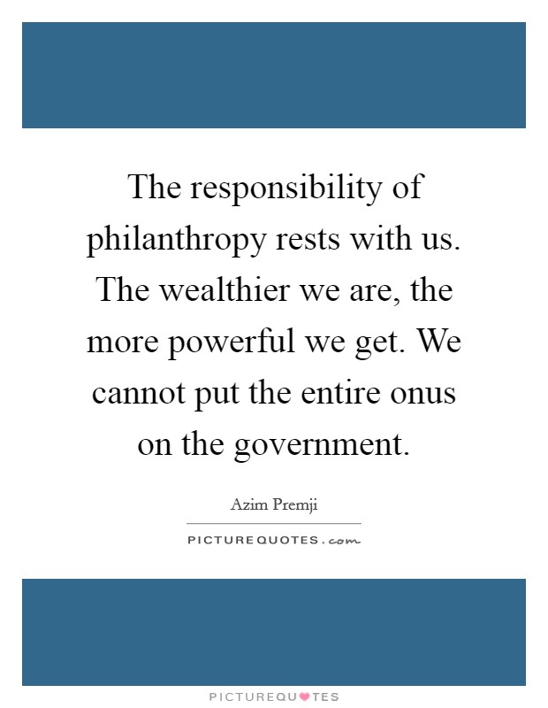 The responsibility of philanthropy rests with us. The wealthier we are, the more powerful we get. We cannot put the entire onus on the government. Picture Quote #1