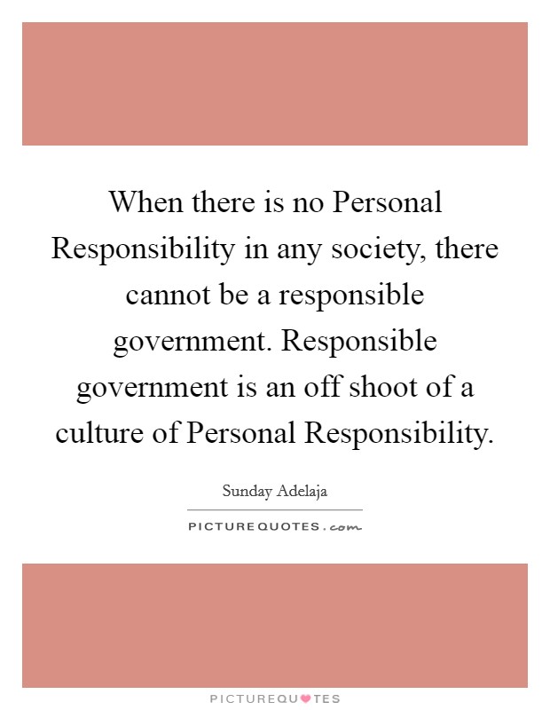 When there is no Personal Responsibility in any society, there cannot be a responsible government. Responsible government is an off shoot of a culture of Personal Responsibility. Picture Quote #1