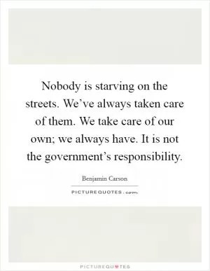 Nobody is starving on the streets. We’ve always taken care of them. We take care of our own; we always have. It is not the government’s responsibility Picture Quote #1