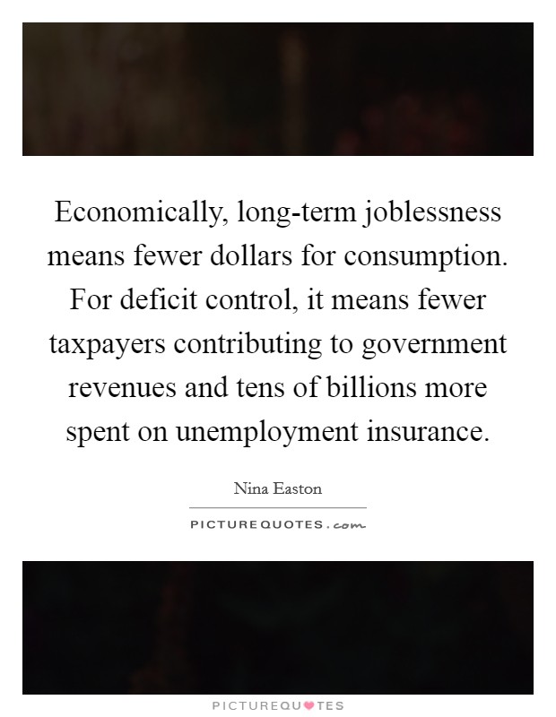 Economically, long-term joblessness means fewer dollars for consumption. For deficit control, it means fewer taxpayers contributing to government revenues and tens of billions more spent on unemployment insurance. Picture Quote #1