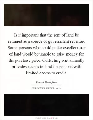 Is it important that the rent of land be retained as a source of government revenue. Some persons who could make excellent use of land would be unable to raise money for the purchase price. Collecting rent annually provides access to land for persons with limited access to credit Picture Quote #1