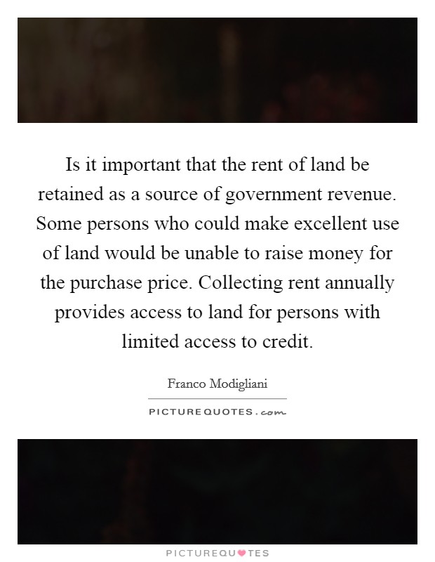 Is it important that the rent of land be retained as a source of government revenue. Some persons who could make excellent use of land would be unable to raise money for the purchase price. Collecting rent annually provides access to land for persons with limited access to credit. Picture Quote #1