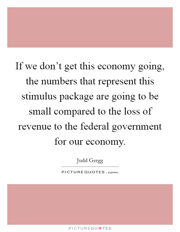 If we don't get this economy going, the numbers that represent this stimulus package are going to be small compared to the loss of revenue to the federal government for our economy. Picture Quote #1