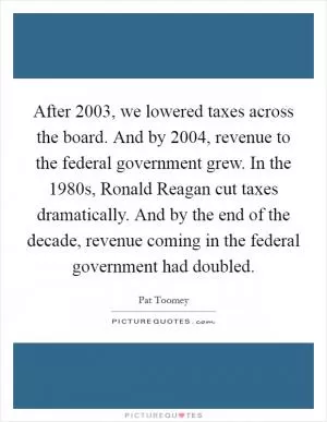 After 2003, we lowered taxes across the board. And by 2004, revenue to the federal government grew. In the 1980s, Ronald Reagan cut taxes dramatically. And by the end of the decade, revenue coming in the federal government had doubled Picture Quote #1