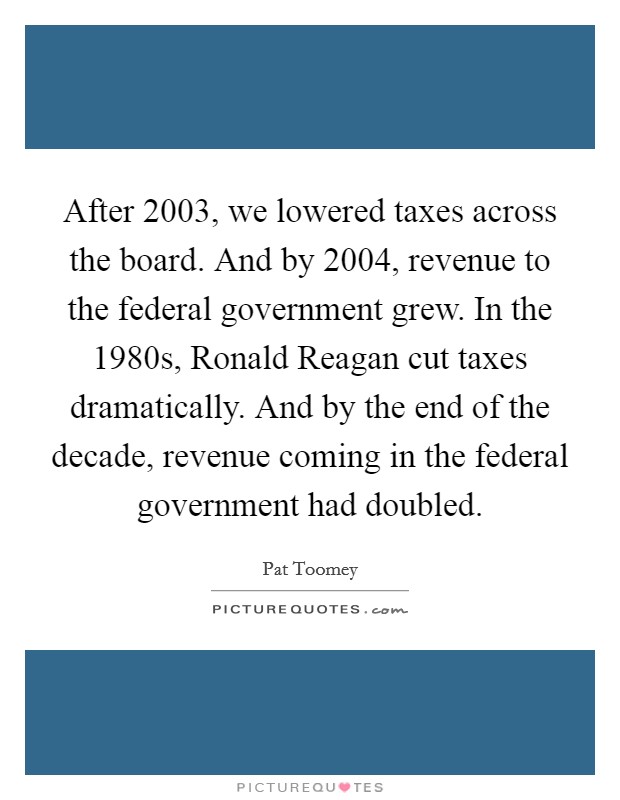 After 2003, we lowered taxes across the board. And by 2004, revenue to the federal government grew. In the 1980s, Ronald Reagan cut taxes dramatically. And by the end of the decade, revenue coming in the federal government had doubled. Picture Quote #1