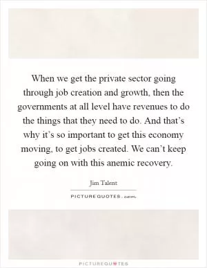 When we get the private sector going through job creation and growth, then the governments at all level have revenues to do the things that they need to do. And that’s why it’s so important to get this economy moving, to get jobs created. We can’t keep going on with this anemic recovery Picture Quote #1