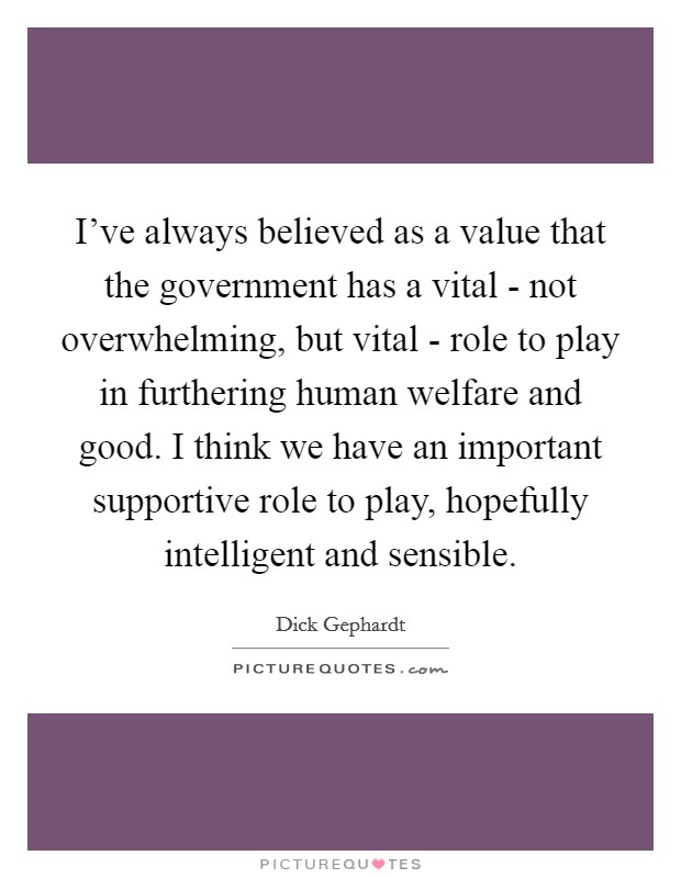 I've always believed as a value that the government has a vital - not overwhelming, but vital - role to play in furthering human welfare and good. I think we have an important supportive role to play, hopefully intelligent and sensible. Picture Quote #1