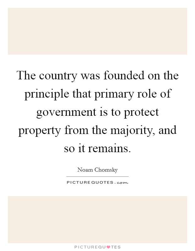 The country was founded on the principle that primary role of government is to protect property from the majority, and so it remains. Picture Quote #1