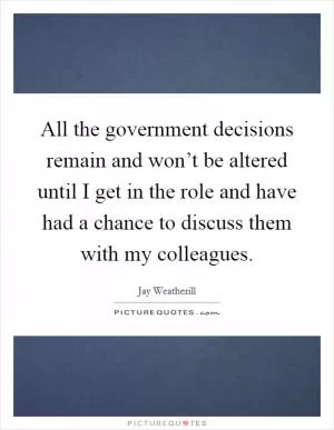 All the government decisions remain and won’t be altered until I get in the role and have had a chance to discuss them with my colleagues Picture Quote #1