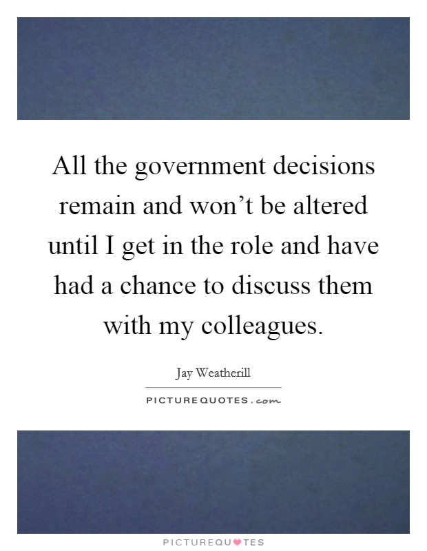 All the government decisions remain and won't be altered until I get in the role and have had a chance to discuss them with my colleagues. Picture Quote #1