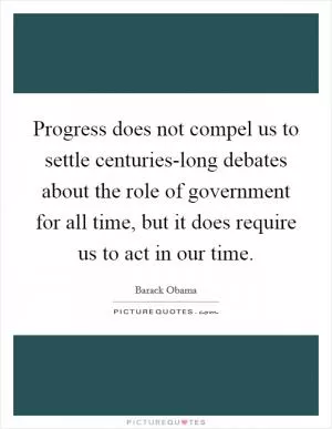Progress does not compel us to settle centuries-long debates about the role of government for all time, but it does require us to act in our time Picture Quote #1