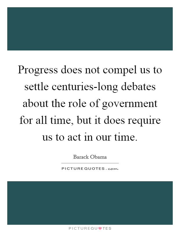 Progress does not compel us to settle centuries-long debates about the role of government for all time, but it does require us to act in our time. Picture Quote #1