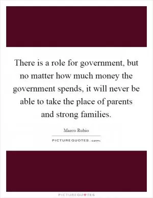 There is a role for government, but no matter how much money the government spends, it will never be able to take the place of parents and strong families Picture Quote #1