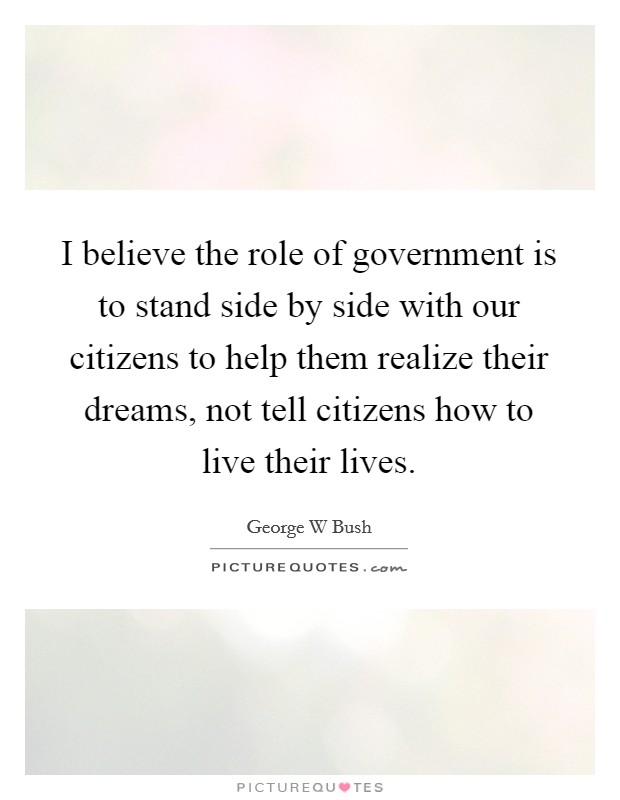 I believe the role of government is to stand side by side with our citizens to help them realize their dreams, not tell citizens how to live their lives. Picture Quote #1