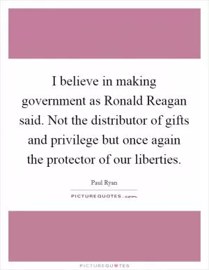 I believe in making government as Ronald Reagan said. Not the distributor of gifts and privilege but once again the protector of our liberties Picture Quote #1