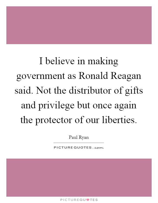 I believe in making government as Ronald Reagan said. Not the distributor of gifts and privilege but once again the protector of our liberties. Picture Quote #1