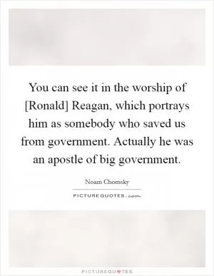 You can see it in the worship of [Ronald] Reagan, which portrays him as somebody who saved us from government. Actually he was an apostle of big government Picture Quote #1