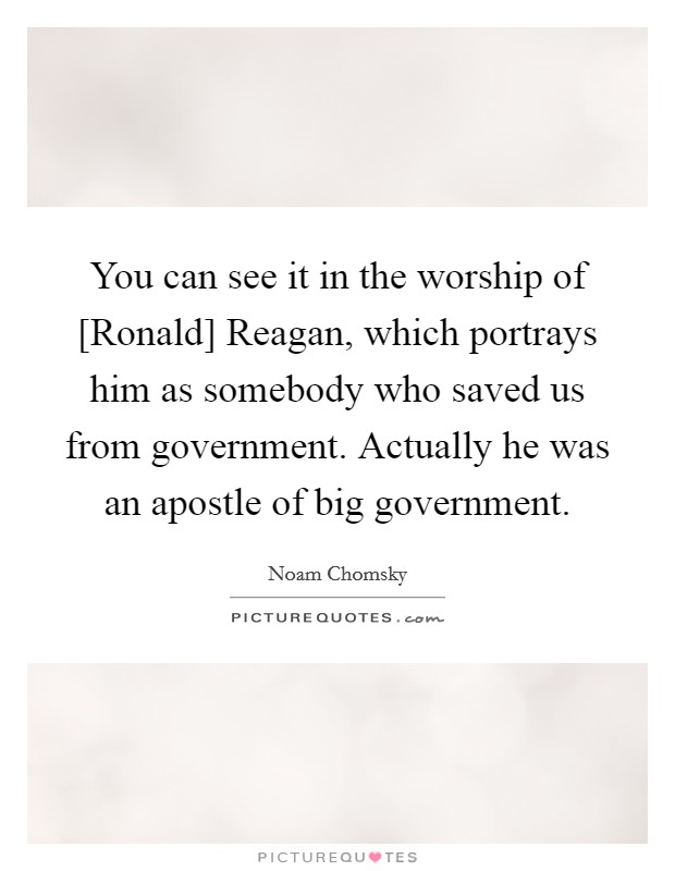 You can see it in the worship of [Ronald] Reagan, which portrays him as somebody who saved us from government. Actually he was an apostle of big government. Picture Quote #1