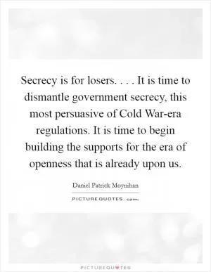 Secrecy is for losers. . . . It is time to dismantle government secrecy, this most persuasive of Cold War-era regulations. It is time to begin building the supports for the era of openness that is already upon us Picture Quote #1