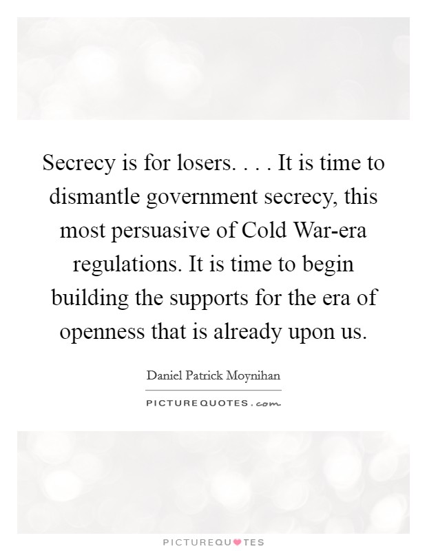 Secrecy is for losers. . . . It is time to dismantle government secrecy, this most persuasive of Cold War-era regulations. It is time to begin building the supports for the era of openness that is already upon us. Picture Quote #1