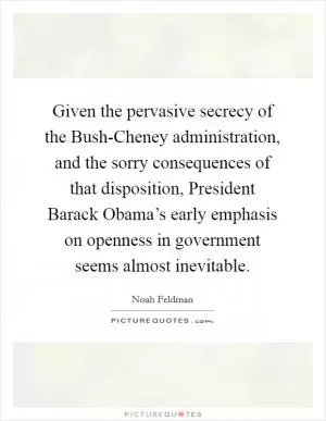 Given the pervasive secrecy of the Bush-Cheney administration, and the sorry consequences of that disposition, President Barack Obama’s early emphasis on openness in government seems almost inevitable Picture Quote #1