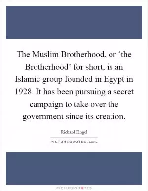 The Muslim Brotherhood, or ‘the Brotherhood’ for short, is an Islamic group founded in Egypt in 1928. It has been pursuing a secret campaign to take over the government since its creation Picture Quote #1