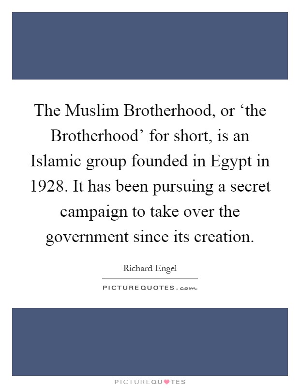 The Muslim Brotherhood, or ‘the Brotherhood' for short, is an Islamic group founded in Egypt in 1928. It has been pursuing a secret campaign to take over the government since its creation. Picture Quote #1