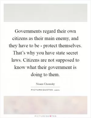 Governments regard their own citizens as their main enemy, and they have to be - protect themselves. That’s why you have state secret laws. Citizens are not supposed to know what their government is doing to them Picture Quote #1